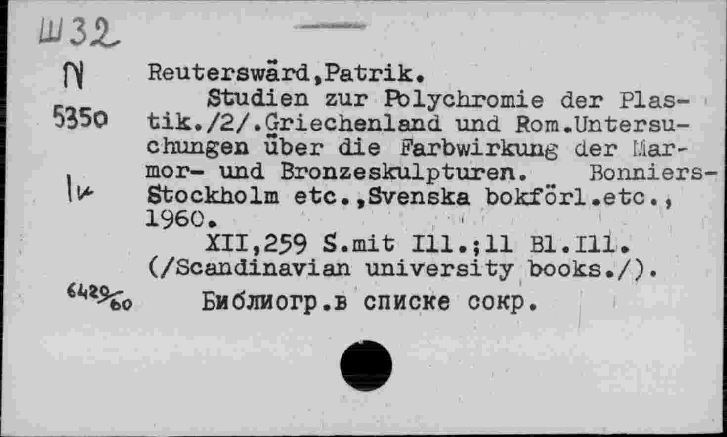 ﻿Ш32.	----
Reuterswärd,Patrik.
_	Studien zur Polychromie der Plas-
b35O tik./2/.Griechenland und Rom.Untersuchungen über die Farbwirkung der lAar-
.	mor- und Bronzeskulpturen. _ Bonniers-
ll*	Stockholm etc.,Svenska bokförl.etc.,
I960.
XII,259 S.mit Ill.;11 Bl.Ill. (/Scandinavian university books./).
Библиогр.в списке сокр.